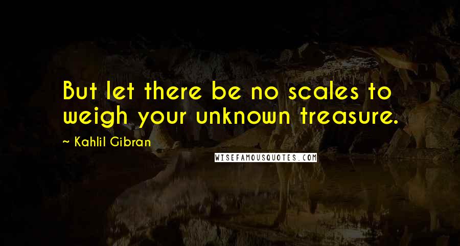 Kahlil Gibran quotes: But let there be no scales to weigh your unknown treasure.