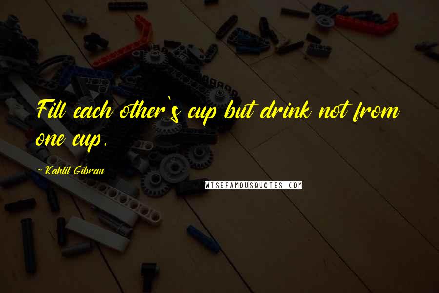 Kahlil Gibran quotes: Fill each other's cup but drink not from one cup.