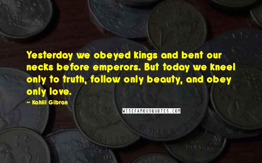 Kahlil Gibran quotes: Yesterday we obeyed kings and bent our necks before emperors. But today we kneel only to truth, follow only beauty, and obey only love.