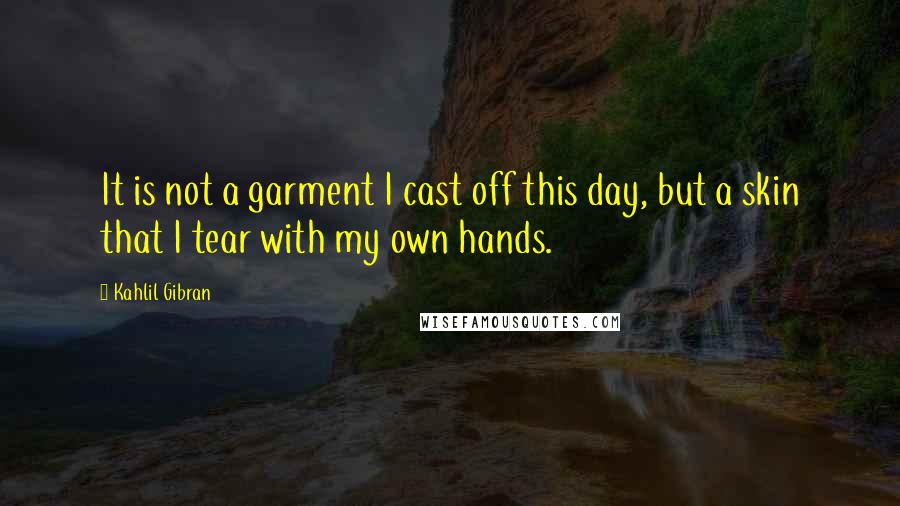Kahlil Gibran quotes: It is not a garment I cast off this day, but a skin that I tear with my own hands.