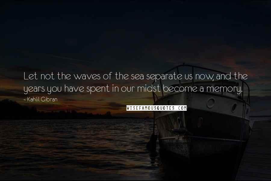 Kahlil Gibran quotes: Let not the waves of the sea separate us now, and the years you have spent in our midst become a memory.