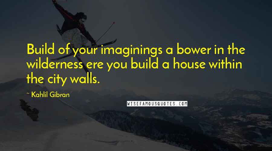 Kahlil Gibran quotes: Build of your imaginings a bower in the wilderness ere you build a house within the city walls.