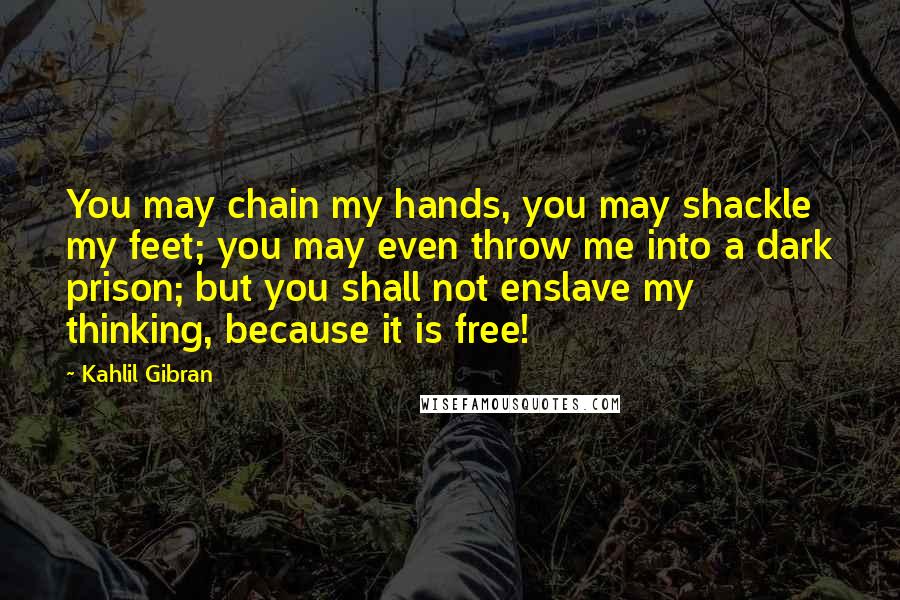 Kahlil Gibran quotes: You may chain my hands, you may shackle my feet; you may even throw me into a dark prison; but you shall not enslave my thinking, because it is free!