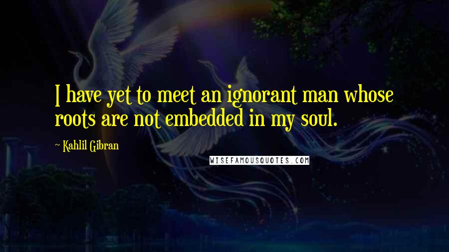 Kahlil Gibran quotes: I have yet to meet an ignorant man whose roots are not embedded in my soul.