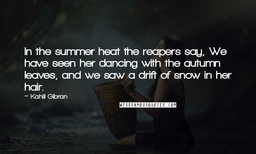 Kahlil Gibran quotes: In the summer heat the reapers say, We have seen her dancing with the autumn leaves, and we saw a drift of snow in her hair.