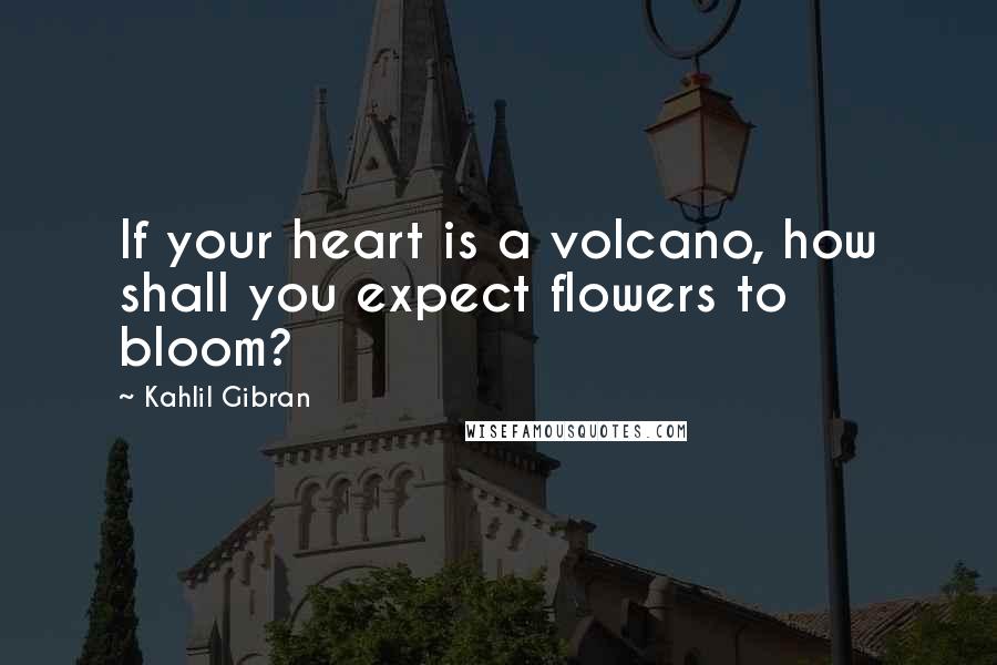 Kahlil Gibran quotes: If your heart is a volcano, how shall you expect flowers to bloom?