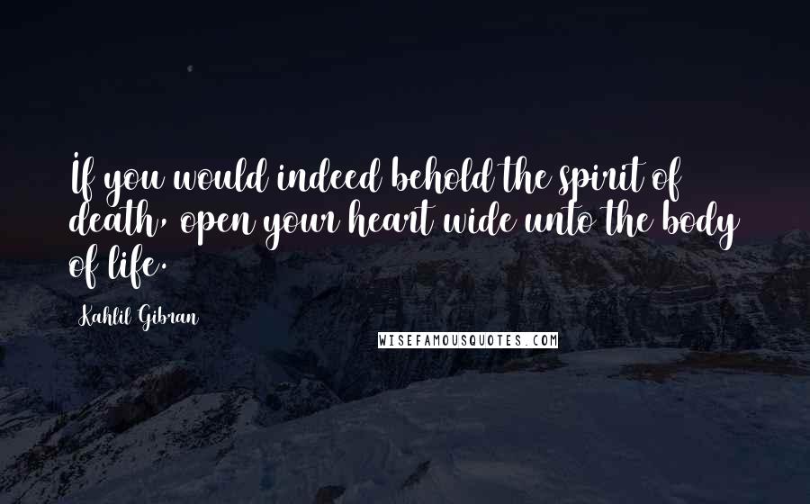 Kahlil Gibran quotes: If you would indeed behold the spirit of death, open your heart wide unto the body of life.