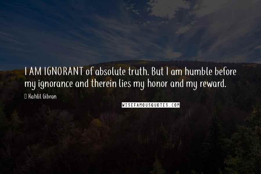 Kahlil Gibran quotes: I AM IGNORANT of absolute truth. But I am humble before my ignorance and therein lies my honor and my reward.