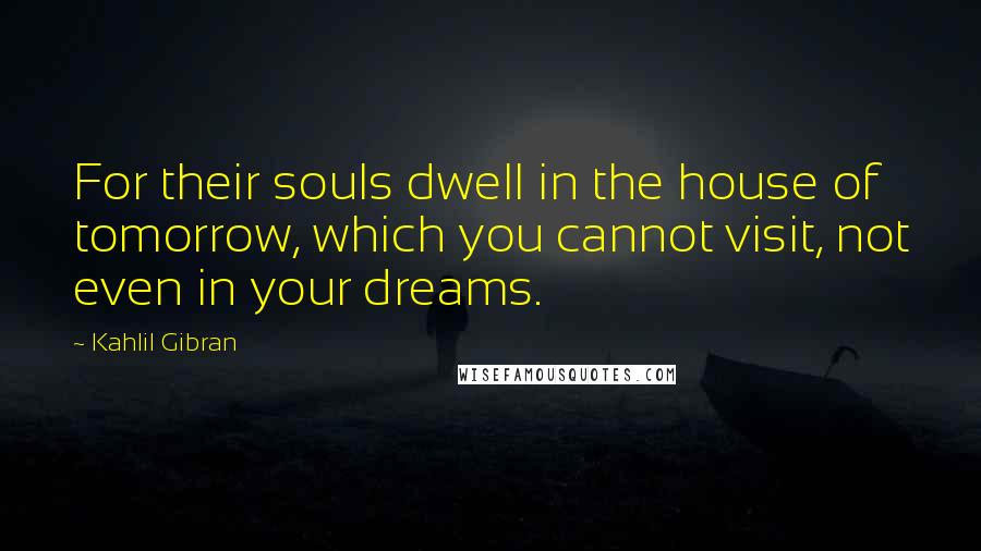 Kahlil Gibran quotes: For their souls dwell in the house of tomorrow, which you cannot visit, not even in your dreams.