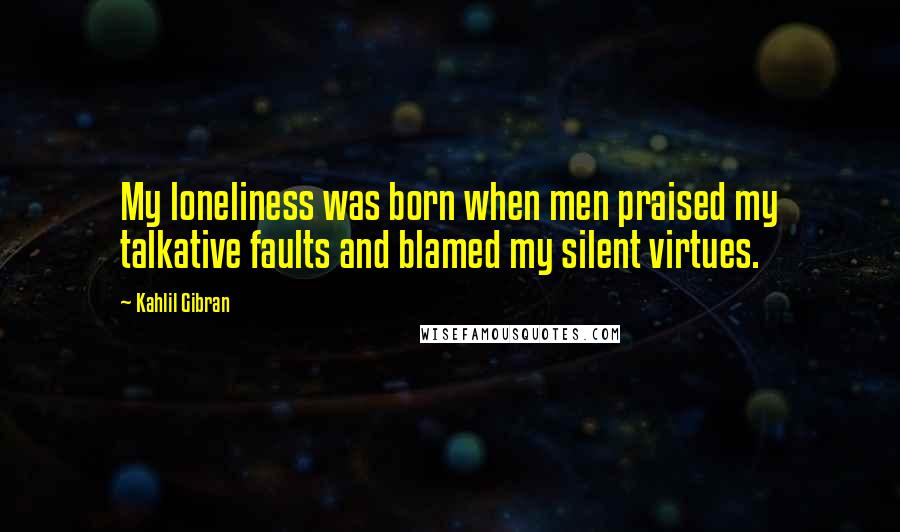 Kahlil Gibran quotes: My loneliness was born when men praised my talkative faults and blamed my silent virtues.