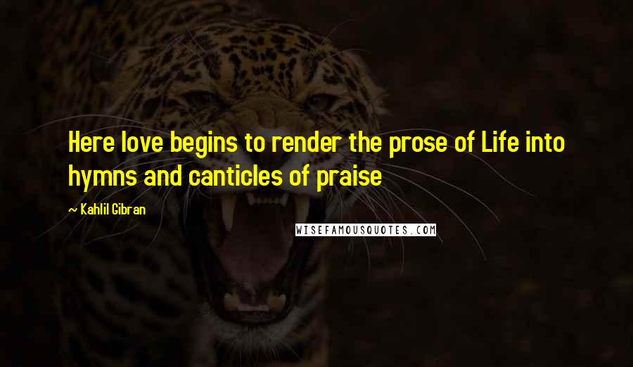 Kahlil Gibran quotes: Here love begins to render the prose of Life into hymns and canticles of praise