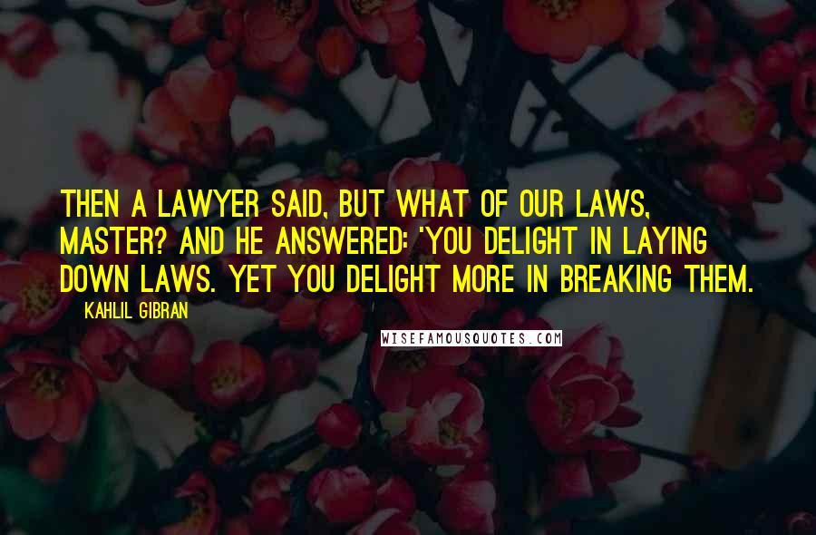 Kahlil Gibran quotes: Then a lawyer said, But what of our laws, master? And he answered: 'You delight in laying down laws. Yet you delight more in breaking them.