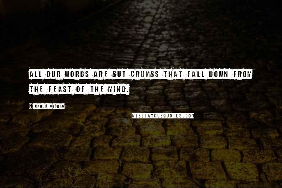 Kahlil Gibran quotes: All our words are but crumbs that fall down from the feast of the mind.
