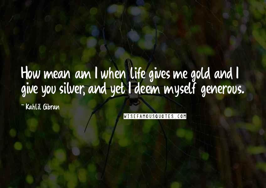 Kahlil Gibran quotes: How mean am I when life gives me gold and I give you silver, and yet I deem myself generous.