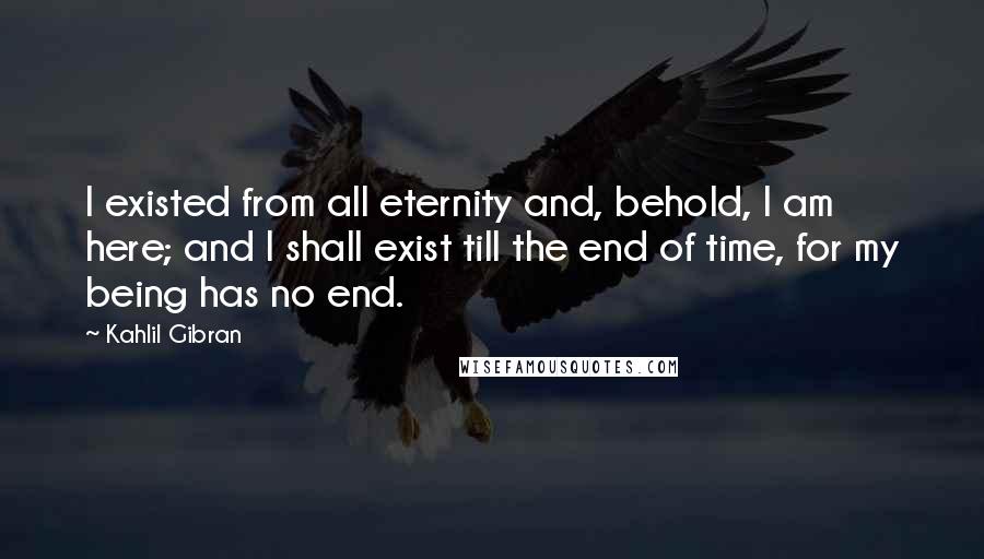 Kahlil Gibran quotes: I existed from all eternity and, behold, I am here; and I shall exist till the end of time, for my being has no end.