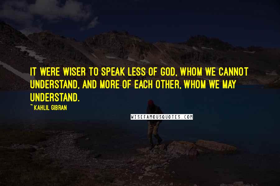 Kahlil Gibran quotes: It were wiser to speak less of God, Whom we cannot understand, and more of each other, whom we may understand.