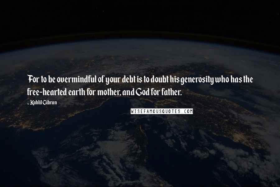 Kahlil Gibran quotes: For to be overmindful of your debt is to doubt his generosity who has the free-hearted earth for mother, and God for father.