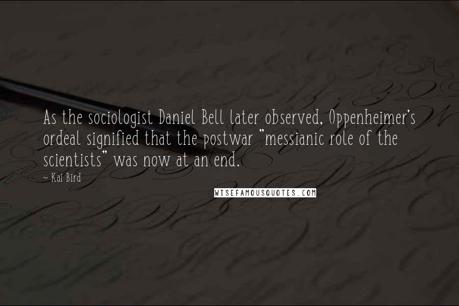 Kai Bird quotes: As the sociologist Daniel Bell later observed, Oppenheimer's ordeal signified that the postwar "messianic role of the scientists" was now at an end.