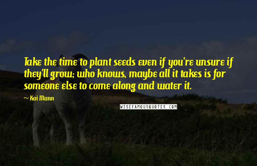 Kai Mann quotes: Take the time to plant seeds even if you're unsure if they'll grow; who knows, maybe all it takes is for someone else to come along and water it. Kai Mann quotes: Take the time to plant seeds even if you're unsure if they'll grow; who knows, maybe all it takes is for someone else to come along and water it.