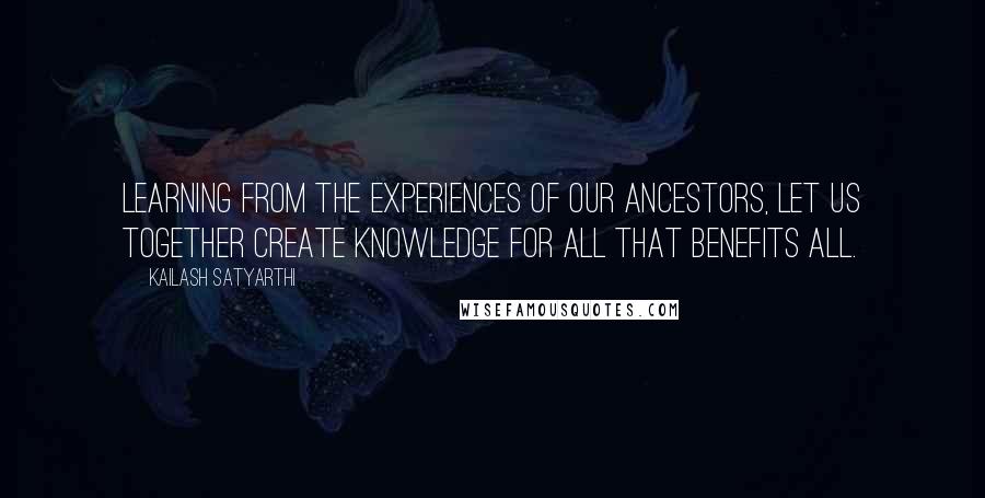Kailash Satyarthi quotes: Learning from the experiences of our ancestors, let us together create knowledge for all that benefits all.