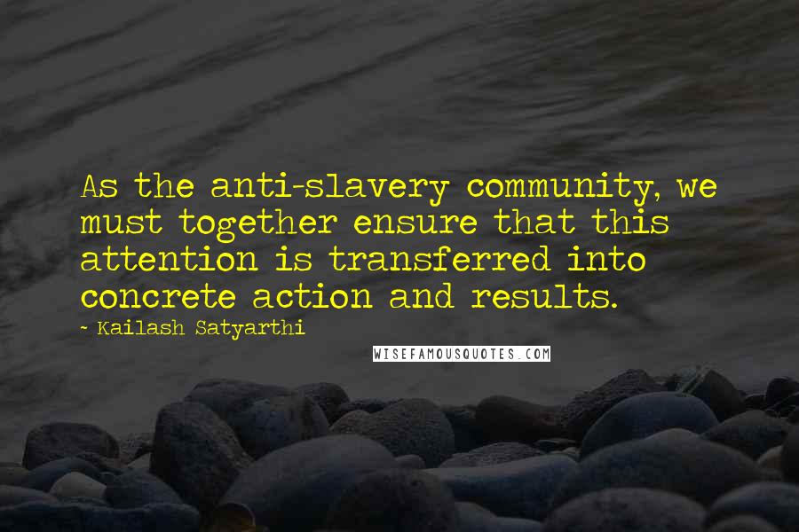 Kailash Satyarthi quotes: As the anti-slavery community, we must together ensure that this attention is transferred into concrete action and results. Kailash Satyarthi quotes: As the anti-slavery community, we must together ensure that this attention is transferred into concrete action and results.