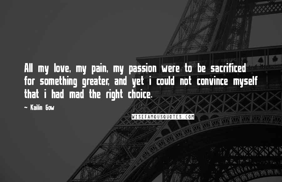 Kailin Gow quotes: All my love, my pain, my passion were to be sacrificed for something greater, and yet i could not convince myself that i had mad the right choice.