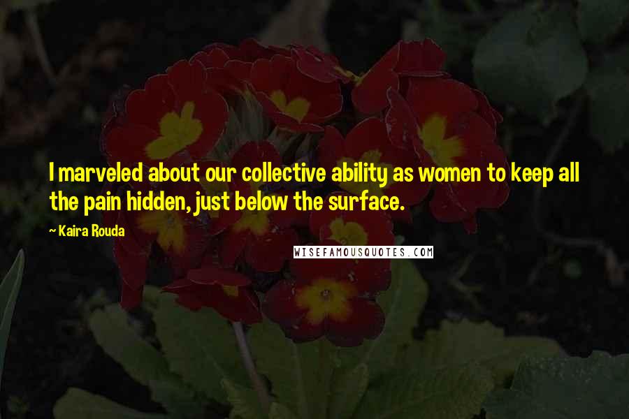 Kaira Rouda quotes: I marveled about our collective ability as women to keep all the pain hidden, just below the surface.