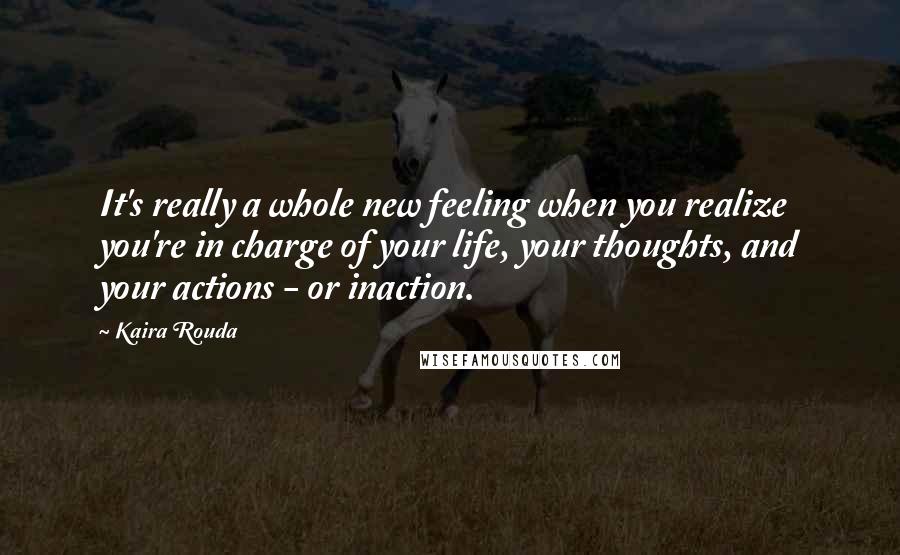 Kaira Rouda quotes: It's really a whole new feeling when you realize you're in charge of your life, your thoughts, and your actions - or inaction.