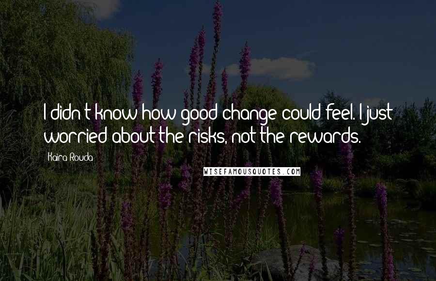Kaira Rouda quotes: I didn't know how good change could feel. I just worried about the risks, not the rewards.