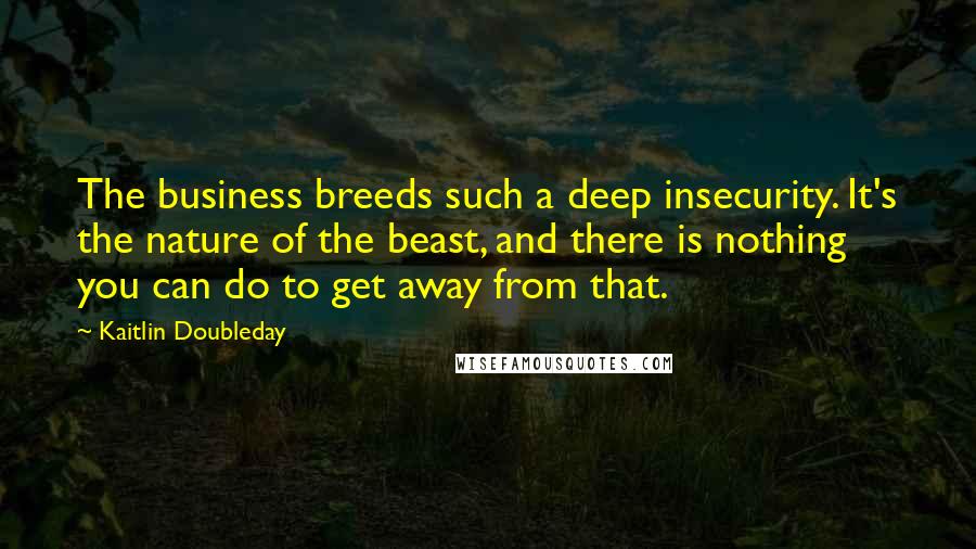 Kaitlin Doubleday quotes: The business breeds such a deep insecurity. It's the nature of the beast, and there is nothing you can do to get away from that.