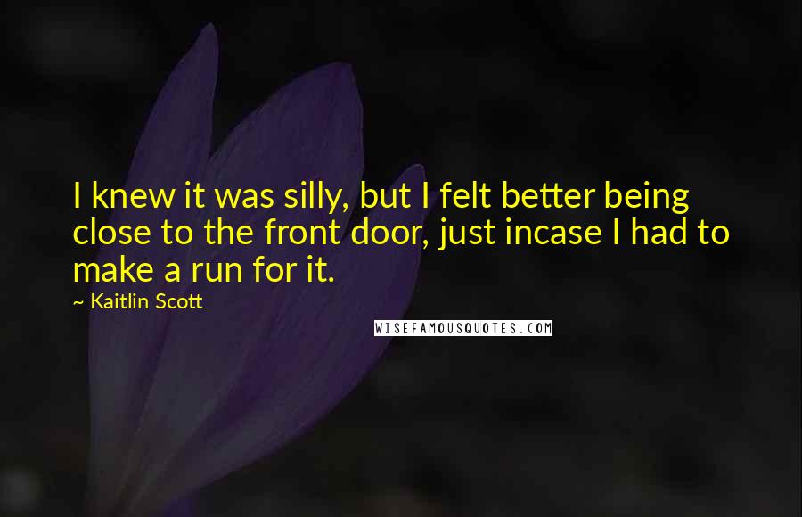 Kaitlin Scott quotes: I knew it was silly, but I felt better being close to the front door, just incase I had to make a run for it.