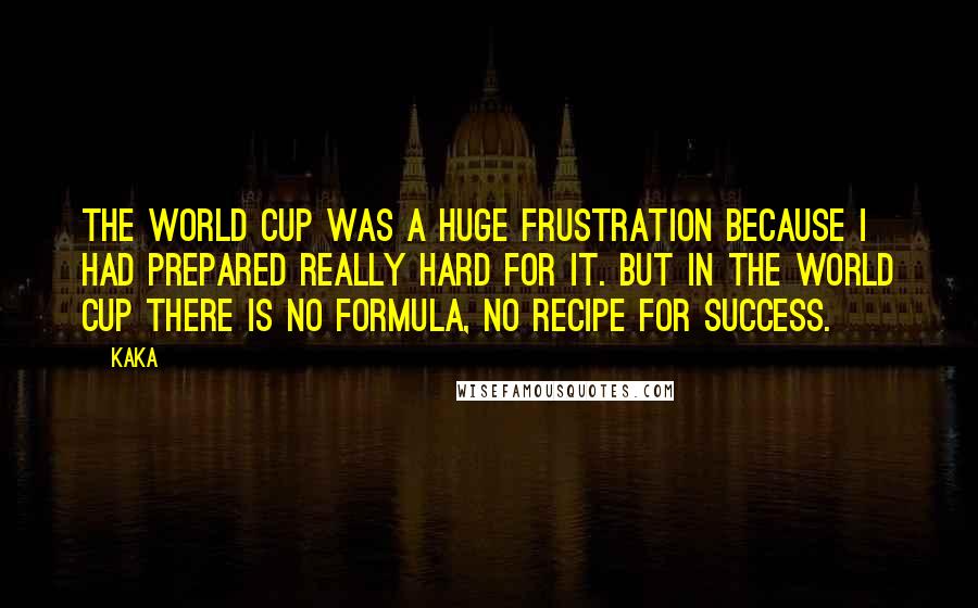 Kaka quotes: The World Cup was a huge frustration because I had prepared really hard for it. But in the World Cup there is no formula, no recipe for success. Kaka quotes: The World Cup was a huge frustration because I had prepared really hard for it. But in the World Cup there is no formula, no recipe for success.