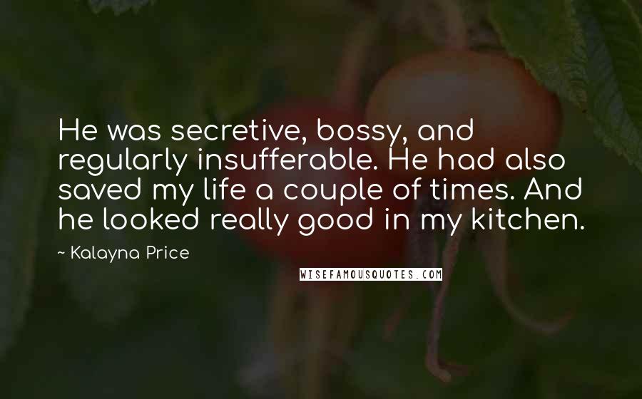 Kalayna Price quotes: He was secretive, bossy, and regularly insufferable. He had also saved my life a couple of times. And he looked really good in my kitchen.