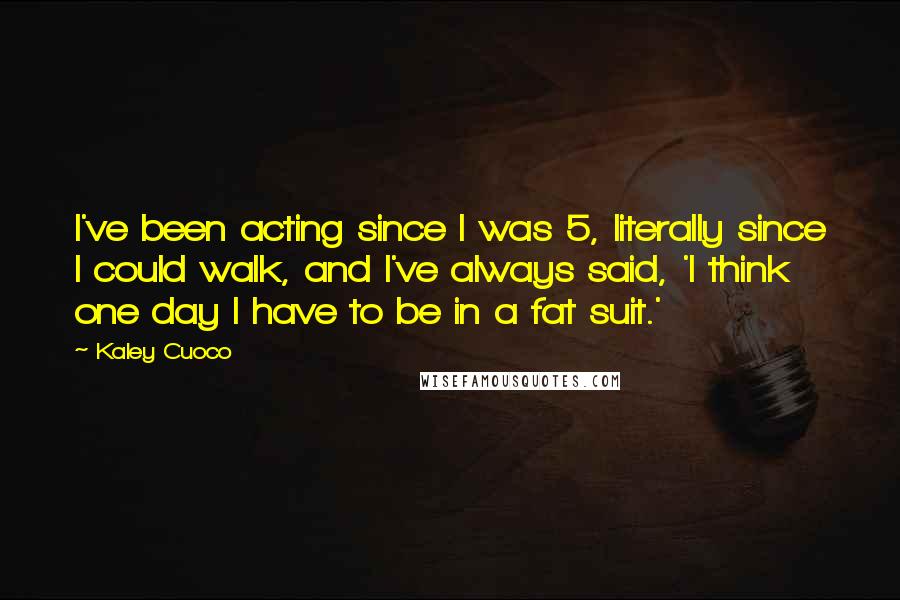 Kaley Cuoco quotes: I've been acting since I was 5, literally since I could walk, and I've always said, 'I think one day I have to be in a fat suit.' Kaley Cuoco quotes: I've been acting since I was 5, literally since I could walk, and I've always said, 'I think one day I have to be in a fat suit.'