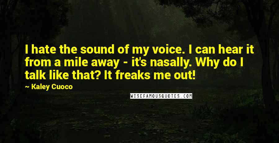 Kaley Cuoco quotes: I hate the sound of my voice. I can hear it from a mile away - it's nasally. Why do I talk like that? It freaks me out! Kaley Cuoco quotes: I hate the sound of my voice. I can hear it from a mile away - it's nasally. Why do I talk like that? It freaks me out!