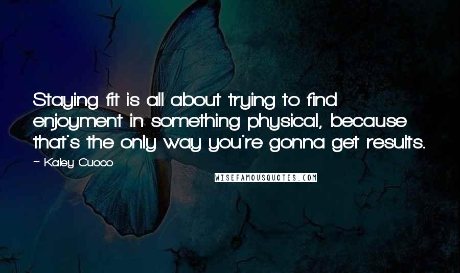 Kaley Cuoco quotes: Staying fit is all about trying to find enjoyment in something physical, because that's the only way you're gonna get results. Kaley Cuoco quotes: Staying fit is all about trying to find enjoyment in something physical, because that's the only way you're gonna get results.