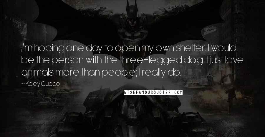 Kaley Cuoco quotes: I'm hoping one day to open my own shelter. I would be the person with the three-legged dog. I just love animals more than people; I really do. Kaley Cuoco quotes: I'm hoping one day to open my own shelter. I would be the person with the three-legged dog. I just love animals more than people; I really do.