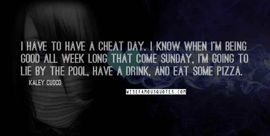 Kaley Cuoco quotes: I have to have a cheat day. I know when I'm being good all week long that come Sunday, I'm going to lie by the pool, have a drink, and Kaley Cuoco quotes: I have to have a cheat day. I know when I'm being good all week long that come Sunday, I'm going to lie by the pool, have a drink, and