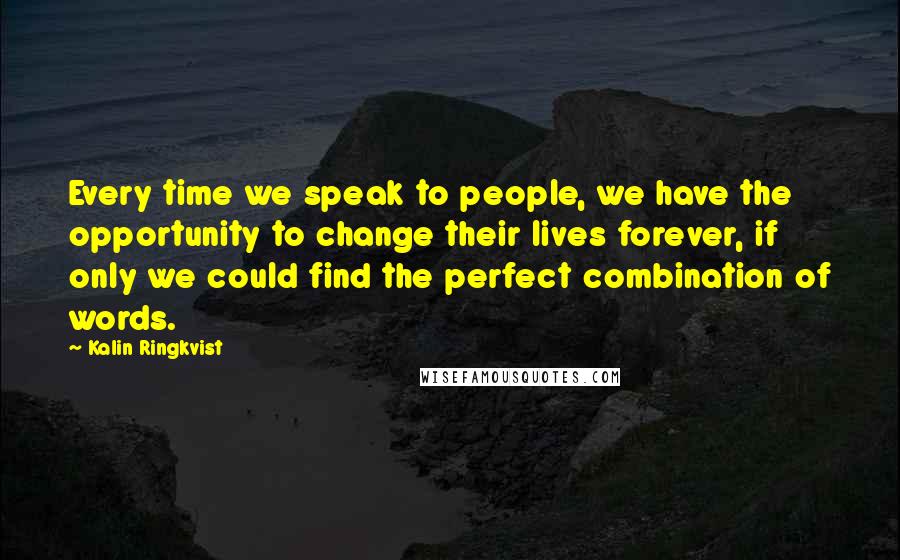 Kalin Ringkvist quotes: Every time we speak to people, we have the opportunity to change their lives forever, if only we could find the perfect combination of words. Kalin Ringkvist quotes: Every time we speak to people, we have the opportunity to change their lives forever, if only we could find the perfect combination of words.