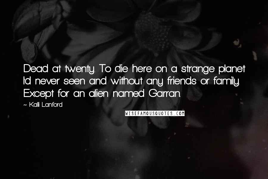 Kalli Lanford quotes: Dead at twenty. To die here on a strange planet I'd never seen and without any friends or family. Except for an alien named Garran. Kalli Lanford quotes: Dead at twenty. To die here on a strange planet I'd never seen and without any friends or family. Except for an alien named Garran.