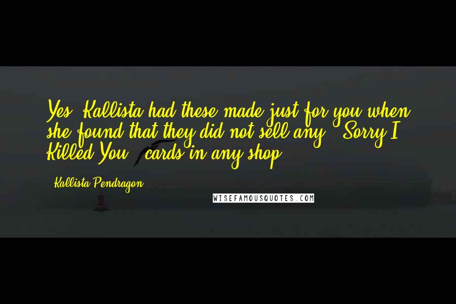 Kallista Pendragon quotes: Yes, Kallista had these made just for you when she found that they did not sell any, 'Sorry I Killed You', cards in any shop. Kallista Pendragon quotes: Yes, Kallista had these made just for you when she found that they did not sell any, 'Sorry I Killed You', cards in any shop.