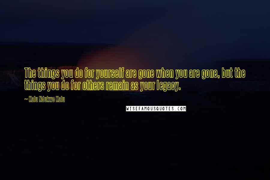 Kalu Ndukwe Kalu quotes: The things you do for yourself are gone when you are gone, but the things you do for others remain as your legacy. Kalu Ndukwe Kalu quotes: The things you do for yourself are gone when you are gone, but the things you do for others remain as your legacy.