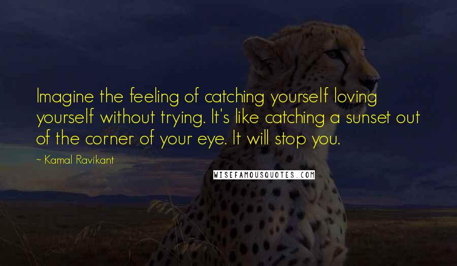 Kamal Ravikant quotes: Imagine the feeling of catching yourself loving yourself without trying. It's like catching a sunset out of the corner of your eye. It will stop you.