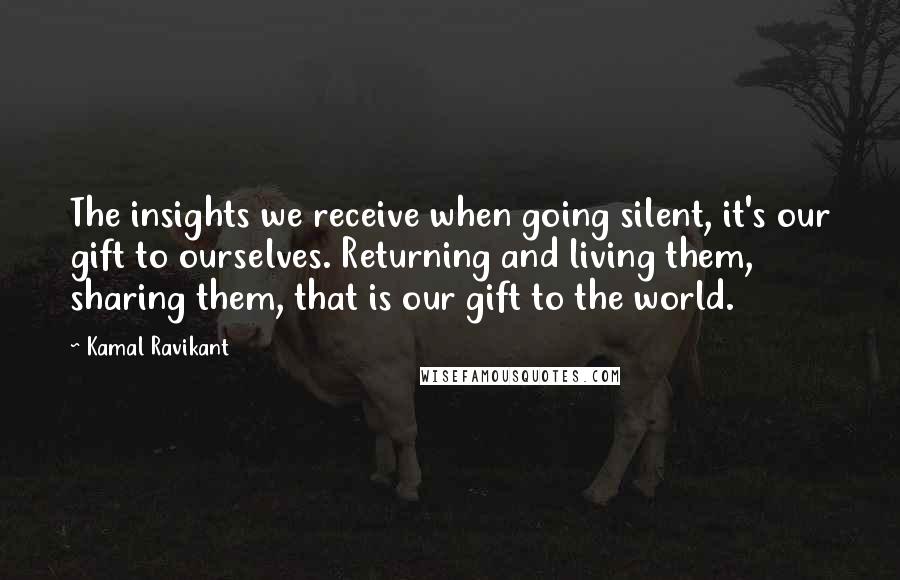 Kamal Ravikant quotes: The insights we receive when going silent, it's our gift to ourselves. Returning and living them, sharing them, that is our gift to the world.