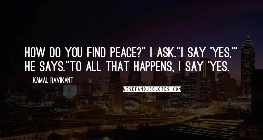 Kamal Ravikant quotes: How do you find peace?" I ask."I say 'yes,'" he says."To all that happens, I say 'yes.