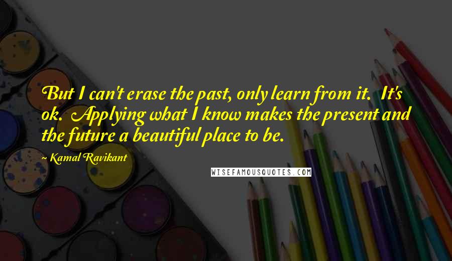 Kamal Ravikant quotes: But I can't erase the past, only learn from it. It's ok. Applying what I know makes the present and the future a beautiful place to be.