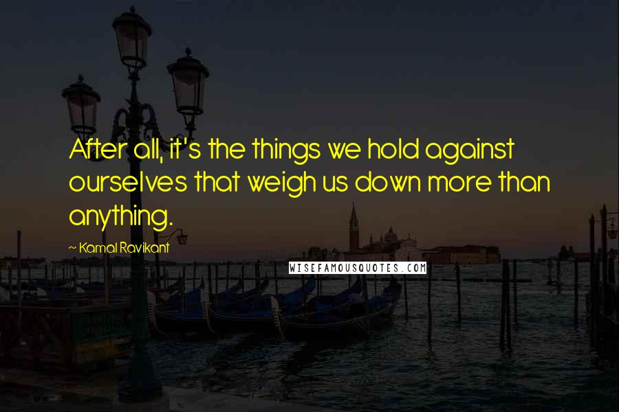Kamal Ravikant quotes: After all, it's the things we hold against ourselves that weigh us down more than anything.