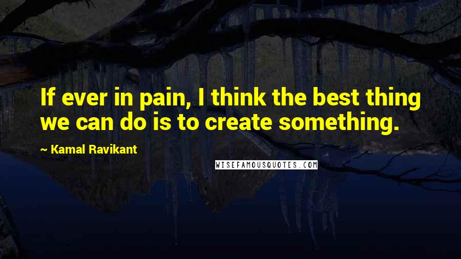 Kamal Ravikant quotes: If ever in pain, I think the best thing we can do is to create something.