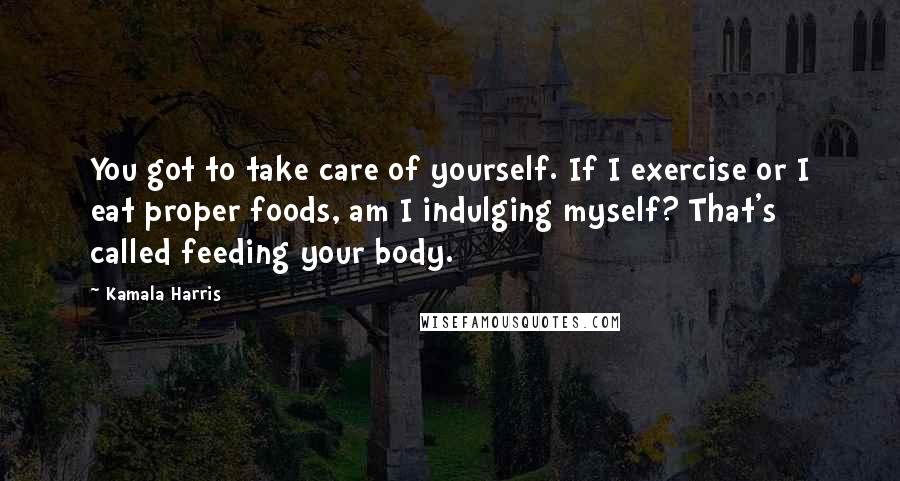 Kamala Harris quotes: You got to take care of yourself. If I exercise or I eat proper foods, am I indulging myself? That's called feeding your body. Kamala Harris quotes: You got to take care of yourself. If I exercise or I eat proper foods, am I indulging myself? That's called feeding your body.