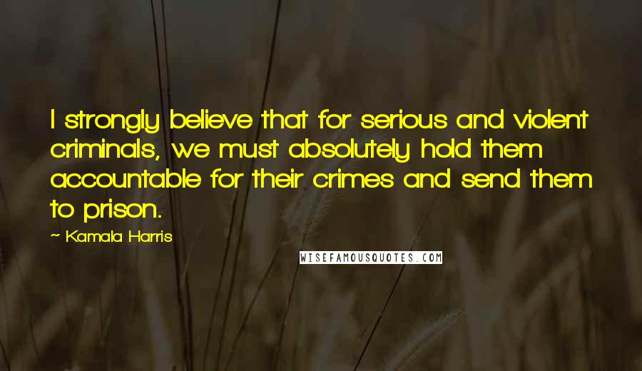 Kamala Harris quotes: I strongly believe that for serious and violent criminals, we must absolutely hold them accountable for their crimes and send them to prison.